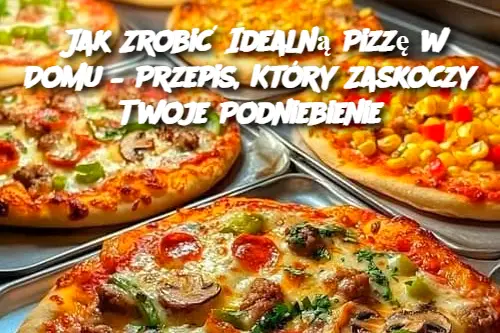 Jak Zrobić Idealną Pizzę w Domu – Przepis, Który Zaskoczy Twoje Podniebienie