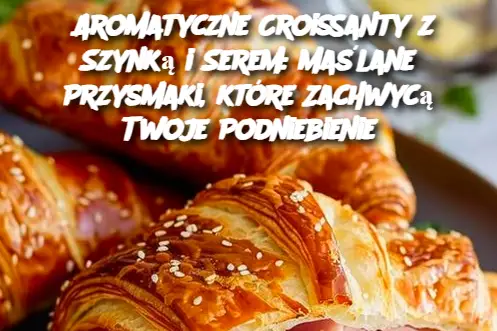 Aromatyczne Croissanty z Szynką i Serem: Maślane Przysmaki, które Zachwycą Twoje Podniebienie